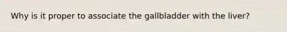 Why is it proper to associate the gallbladder with the liver?