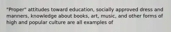 "Proper" attitudes toward education, socially approved dress and manners, knowledge about books, art, music, and other forms of high and popular culture are all examples of