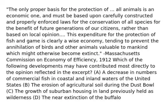 "The only proper basis for the protection of ... all animals is an economic one, and must be based upon carefully constructed and properly enforced laws for the conservation of all species for the benefit of future generations of our citizens, rather than based on local opinion.... This expenditure for the protection of fish and game is clearly a wise economy, tending to prevent the annihilation of birds and other animals valuable to mankind which might otherwise become extinct." -Massachusetts Commission on Economy of Efficiency, 1912 Which of the following developments may have contributed most directly to the opinion reflected in the excerpt? (A) A decrease in numbers of commercial fish in coastal and inland waters of the United States (B) The erosion of agricultural soil during the Dust Bowl (C) The growth of suburban housing in land previously held as wilderness (D) The near extinction of the buffalo