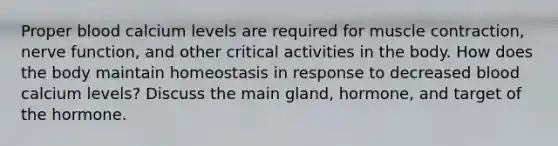 Proper blood calcium levels are required for muscle contraction, nerve function, and other critical activities in the body. How does the body maintain homeostasis in response to decreased blood calcium levels? Discuss the main gland, hormone, and target of the hormone.