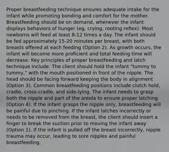 Proper breastfeeding technique ensures adequate intake for the infant while promoting bonding and comfort for the mother. Breastfeeding should be on demand, whenever the infant displays behaviors of hunger (eg, crying, rooting reflex). Most newborns will feed at least 8-12 times a day. The infant should be fed approximately 15-20 minutes per breast, with both breasts offered at each feeding (Option 2). As growth occurs, the infant will become more proficient and total feeding time will decrease. Key principles of proper breastfeeding and latch technique include: The client should hold the infant "tummy to tummy," with the mouth positioned in front of the nipple. The head should be facing forward keeping the body in alignment (Option 3). Common breastfeeding positions include clutch hold, cradle, cross-cradle, and side-lying. The infant needs to grasp both the nipple and part of the areola to ensure proper latching (Option 4). If the infant grasps the nipple only, breastfeeding will be painful due to pinching. If the infant latches incorrectly or needs to be removed from the breast, the client should insert a finger to break the suction prior to moving the infant away (Option 1). If the infant is pulled off the breast incorrectly, nipple trauma may occur, leading to sore nipples and painful breastfeeding.