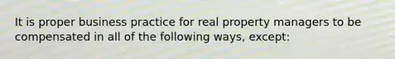 It is proper business practice for real property managers to be compensated in all of the following ways, except: