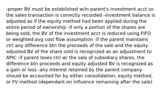 -proper BV must be established w/in parent's investment acct so the sales transaction is correctly recorded -investment balance is adjusted as if the equity method had been applied during the entire period of ownership -if only a portion of the shares are being sold, the BV of the investment acct is reduced using FIFO or weighted-avg cost flow assumption -if the parent maintains ctrl any difference btn the proceeds of the sale and the equity adjusted BV of the share sold is recognized as an adjustment to APIC -if parent loses ctrl w/ the sale of subsidiary shares, the difference btn proceeds and equity adjusted BV is recognized as a gain or loss -any interest retained by the parent company should be accounted for by either consolidation, equity method, or FV method (dependant on influence remaining after the sale)