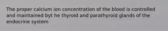 The proper calcium ion concentration of the blood is controlled and maintained byt he thyroid and parathyroid glands of the endocrine system