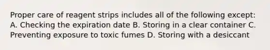 Proper care of reagent strips includes all of the following except: A. Checking the expiration date B. Storing in a clear container C. Preventing exposure to toxic fumes D. Storing with a desiccant