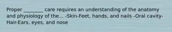 Proper ________ care requires an understanding of the anatomy and physiology of the... -Skin-Feet, hands, and nails -Oral cavity-Hair-Ears, eyes, and nose