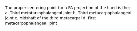 The proper centering point for a PA projection of the hand is the: a. Third metatarsophalangeal joint b. Third metacarpophalangeal joint c. Midshaft of the third metacarpal d. First metacarpophalangeal joint