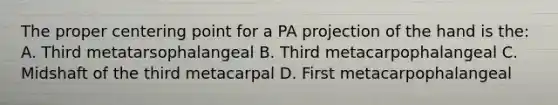 The proper centering point for a PA projection of the hand is the: A. Third metatarsophalangeal B. Third metacarpophalangeal C. Midshaft of the third metacarpal D. First metacarpophalangeal