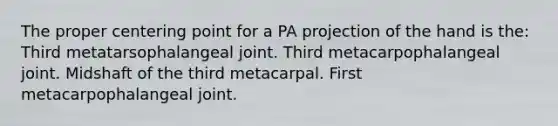 The proper centering point for a PA projection of the hand is the: Third metatarsophalangeal joint. Third metacarpophalangeal joint. Midshaft of the third metacarpal. First metacarpophalangeal joint.