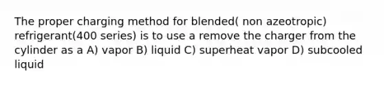 The proper charging method for blended( non azeotropic) refrigerant(400 series) is to use a remove the charger from the cylinder as a A) vapor B) liquid C) superheat vapor D) subcooled liquid