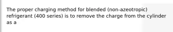 The proper charging method for blended (non-azeotropic) refrigerant (400 series) is to remove the charge from the cylinder as a