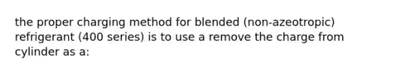 the proper charging method for blended (non-azeotropic) refrigerant (400 series) is to use a remove the charge from cylinder as a: