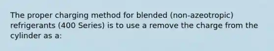 The proper charging method for blended (non-azeotropic) refrigerants (400 Series) is to use a remove the charge from the cylinder as a: