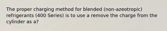 The proper charging method for blended (non-azeotropic) refrigerants (400 Series) is to use a remove the charge from the cylinder as a?