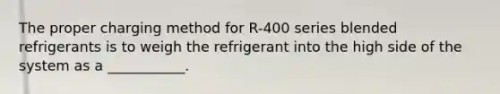 The proper charging method for R-400 series blended refrigerants is to weigh the refrigerant into the high side of the system as a ___________.