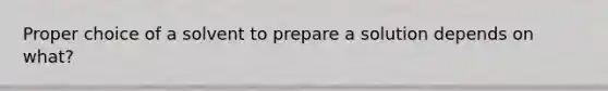 Proper choice of a solvent to prepare a solution depends on what?