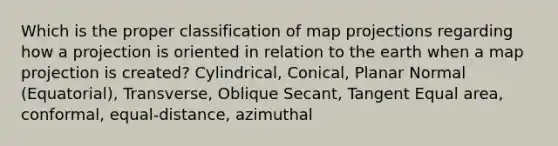 Which is the proper classification of map projections regarding how a projection is oriented in relation to the earth when a map projection is created? Cylindrical, Conical, Planar Normal (Equatorial), Transverse, Oblique Secant, Tangent Equal area, conformal, equal-distance, azimuthal