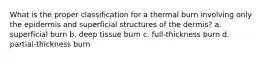 What is the proper classification for a thermal burn involving only the epidermis and superficial structures of the dermis? a. superficial burn b. deep tissue burn c. full-thickness burn d. partial-thickness burn