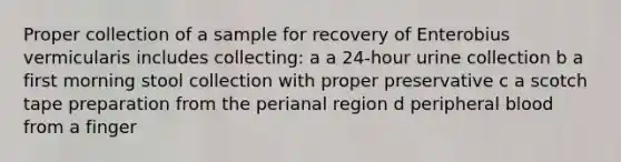 Proper collection of a sample for recovery of Enterobius vermicularis includes collecting: a a 24-hour urine collection b a first morning stool collection with proper preservative c a scotch tape preparation from the perianal region d peripheral blood from a finger