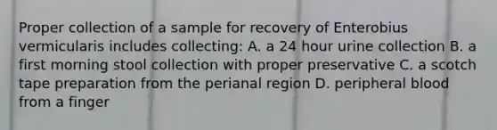 Proper collection of a sample for recovery of Enterobius vermicularis includes collecting: A. a 24 hour urine collection B. a first morning stool collection with proper preservative C. a scotch tape preparation from the perianal region D. peripheral blood from a finger