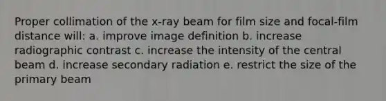 Proper collimation of the x-ray beam for film size and focal-film distance will: a. improve image definition b. increase radiographic contrast c. increase the intensity of the central beam d. increase secondary radiation e. restrict the size of the primary beam