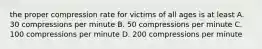 the proper compression rate for victims of all ages is at least A. 30 compressions per minute B. 50 compressions per minute C. 100 compressions per minute D. 200 compressions per minute