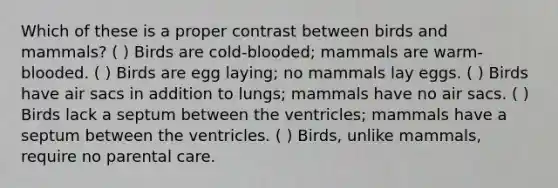 Which of these is a proper contrast between birds and mammals? ( ) Birds are cold-blooded; mammals are warm-blooded. ( ) Birds are egg laying; no mammals lay eggs. ( ) Birds have air sacs in addition to lungs; mammals have no air sacs. ( ) Birds lack a septum between the ventricles; mammals have a septum between the ventricles. ( ) Birds, unlike mammals, require no parental care.