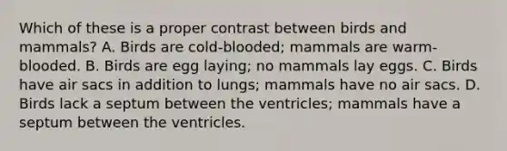 Which of these is a proper contrast between birds and mammals? A. Birds are cold-blooded; mammals are warm-blooded. B. Birds are egg laying; no mammals lay eggs. C. Birds have air sacs in addition to lungs; mammals have no air sacs. D. Birds lack a septum between the ventricles; mammals have a septum between the ventricles.