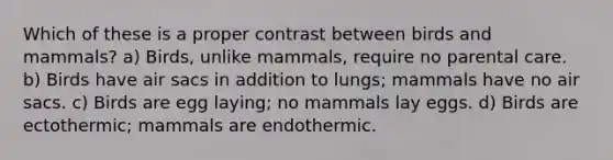 Which of these is a proper contrast between birds and mammals? a) Birds, unlike mammals, require no parental care. b) Birds have air sacs in addition to lungs; mammals have no air sacs. c) Birds are egg laying; no mammals lay eggs. d) Birds are ectothermic; mammals are endothermic.