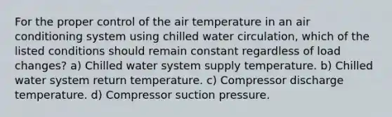 For the proper control of the air temperature in an air conditioning system using chilled water circulation, which of the listed conditions should remain constant regardless of load changes? a) Chilled water system supply temperature. b) Chilled water system return temperature. c) Compressor discharge temperature. d) Compressor suction pressure.