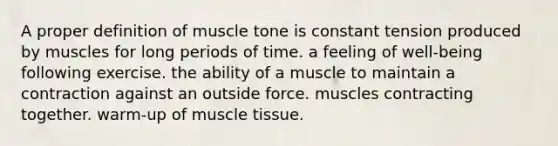 A proper definition of muscle tone is constant tension produced by muscles for long periods of time. a feeling of well-being following exercise. the ability of a muscle to maintain a contraction against an outside force. muscles contracting together. warm-up of <a href='https://www.questionai.com/knowledge/kMDq0yZc0j-muscle-tissue' class='anchor-knowledge'>muscle tissue</a>.