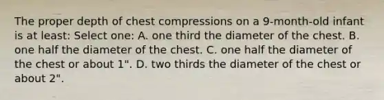 The proper depth of chest compressions on a 9-month-old infant is at least: Select one: A. one third the diameter of the chest. B. one half the diameter of the chest. C. one half the diameter of the chest or about 1". D. two thirds the diameter of the chest or about 2".