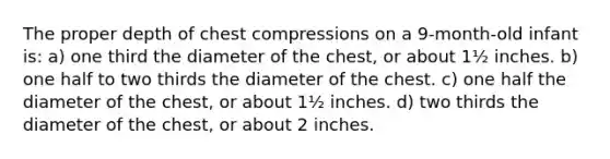 The proper depth of chest compressions on a 9-month-old infant is: a) one third the diameter of the chest, or about 1½ inches. b) one half to two thirds the diameter of the chest. c) one half the diameter of the chest, or about 1½ inches. d) two thirds the diameter of the chest, or about 2 inches.