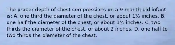 The proper depth of chest compressions on a 9-month-old infant is: A. one third the diameter of the chest, or about 1½ inches. B. one half the diameter of the chest, or about 1½ inches. C. two thirds the diameter of the chest, or about 2 inches. D. one half to two thirds the diameter of the chest.