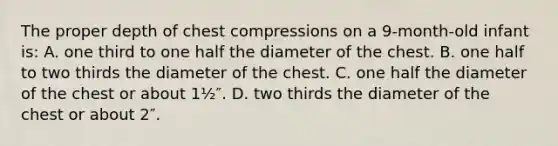 The proper depth of chest compressions on a 9-month-old infant is: A. one third to one half the diameter of the chest. B. one half to two thirds the diameter of the chest. C. one half the diameter of the chest or about 1½″. D. two thirds the diameter of the chest or about 2″.