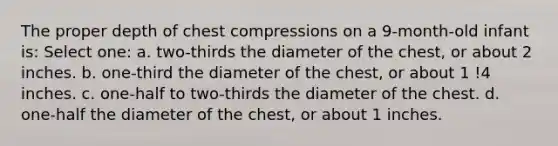 The proper depth of chest compressions on a 9-month-old infant is: Select one: a. two-thirds the diameter of the chest, or about 2 inches. b. one-third the diameter of the chest, or about 1 !4 inches. c. one-half to two-thirds the diameter of the chest. d. one-half the diameter of the chest, or about 1 inches.