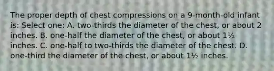 The proper depth of chest compressions on a 9-month-old infant is: Select one: A. two-thirds the diameter of the chest, or about 2 inches. B. one-half the diameter of the chest, or about 1½ inches. C. one-half to two-thirds the diameter of the chest. D. one-third the diameter of the chest, or about 1½ inches.