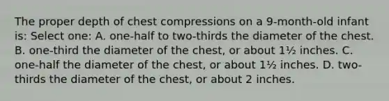 The proper depth of chest compressions on a 9-month-old infant is: Select one: A. one-half to two-thirds the diameter of the chest. B. one-third the diameter of the chest, or about 1½ inches. C. one-half the diameter of the chest, or about 1½ inches. D. two-thirds the diameter of the chest, or about 2 inches.