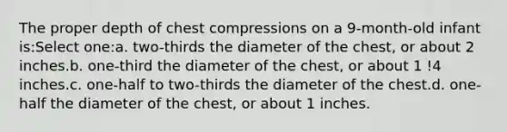 The proper depth of chest compressions on a 9-month-old infant is:Select one:a. two-thirds the diameter of the chest, or about 2 inches.b. one-third the diameter of the chest, or about 1 !4 inches.c. one-half to two-thirds the diameter of the chest.d. one-half the diameter of the chest, or about 1 inches.