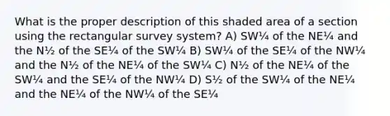 What is the proper description of this shaded area of a section using the rectangular survey system? A) SW¼ of the NE¼ and the N½ of the SE¼ of the SW¼ B) SW¼ of the SE¼ of the NW¼ and the N½ of the NE¼ of the SW¼ C) N½ of the NE¼ of the SW¼ and the SE¼ of the NW¼ D) S½ of the SW¼ of the NE¼ and the NE¼ of the NW¼ of the SE¼