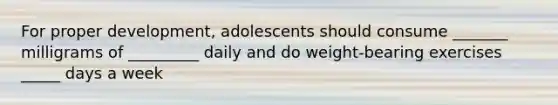 For proper development, adolescents should consume _______ milligrams of _________ daily and do weight-bearing exercises _____ days a week