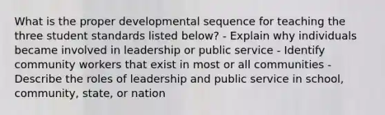 What is the proper developmental sequence for teaching the three student standards listed below? - Explain why individuals became involved in leadership or public service - Identify community workers that exist in most or all communities - Describe the roles of leadership and public service in school, community, state, or nation