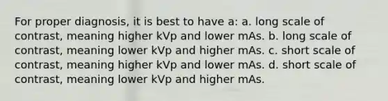 For proper diagnosis, it is best to have a: a. long scale of contrast, meaning higher kVp and lower mAs. b. long scale of contrast, meaning lower kVp and higher mAs. c. short scale of contrast, meaning higher kVp and lower mAs. d. short scale of contrast, meaning lower kVp and higher mAs.