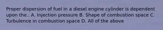 Proper dispersion of fuel in a diesel engine cylinder is dependent upon the.. A. Injection pressure B. Shape of combustion space C. Turbulence in combustion space D. All of the above