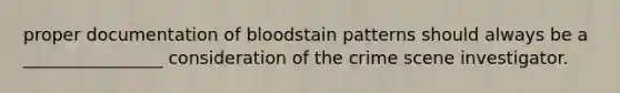 proper documentation of bloodstain patterns should always be a ________________ consideration of the crime scene investigator.