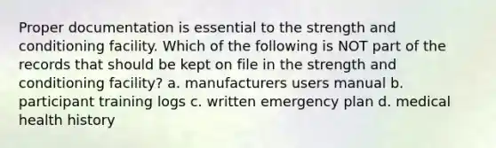 Proper documentation is essential to the strength and conditioning facility. Which of the following is NOT part of the records that should be kept on file in the strength and conditioning facility? a. manufacturers users manual b. participant training logs c. written emergency plan d. medical health history