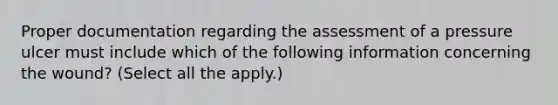 Proper documentation regarding the assessment of a pressure ulcer must include which of the following information concerning the wound? (Select all the apply.)