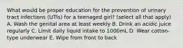 What would be proper education for the prevention of urinary tract infections (UTIs) for a teenaged girl? (select all that apply) A. Wash the genital area at least weekly B. Drink an acidic juice regularly C. Limit daily liquid intake to 1000mL D. Wear cotton-type underwear E. Wipe from front to back