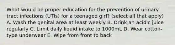 What would be proper education for the prevention of urinary tract infections (UTIs) for a teenaged girl? (select all that apply) A. Wash the genital area at least weekly B. Drink an acidic juice regularly C. Limit daily liquid intake to 1000mL D. Wear cotton-type underwear E. Wipe from front to back