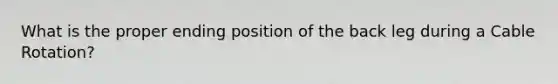 What is the proper ending position of the back leg during a Cable Rotation?